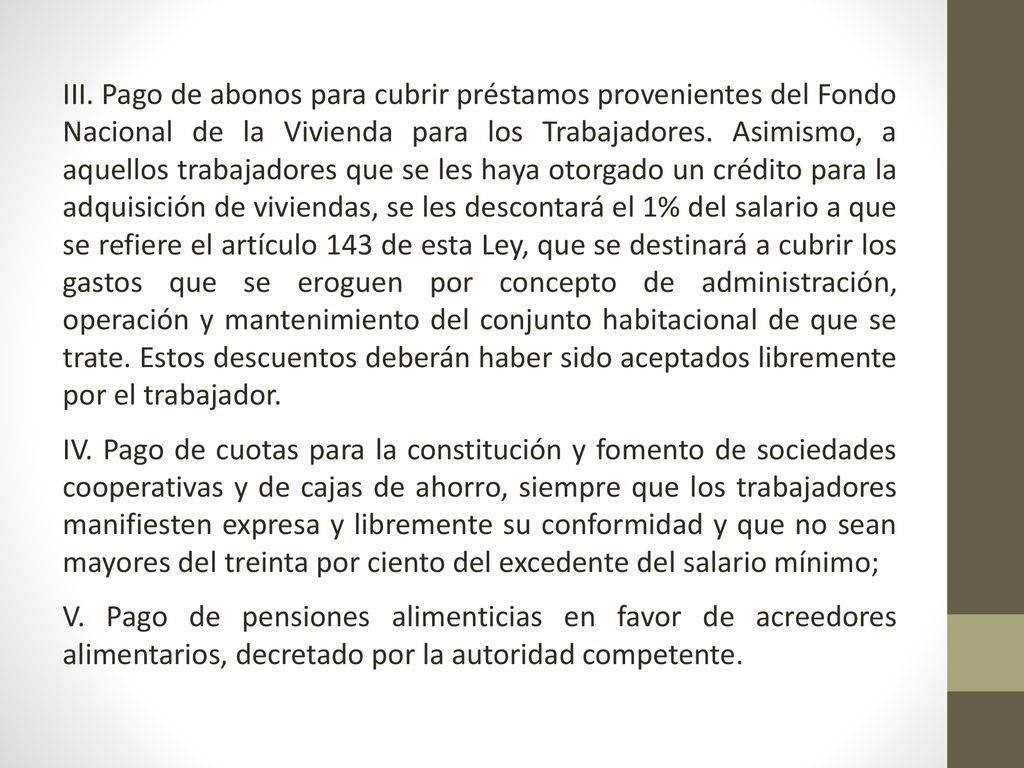 III. Pago de abonos para cubrir préstamos provenientes del Fondo Nacional de la Vivienda para los Trabajadores. Asimismo, a aquellos trabajadores que se les haya otorgado un crédito para la adquisición de viviendas, se les descontará el 1% del salario a que se refiere el artículo 143 de esta Ley, que se destinará a cubrir los gastos que se eroguen por concepto de administración, operación y mantenimiento del conjunto habitacional de que se trate. Estos descuentos deberán haber sido aceptados libremente por el trabajador.