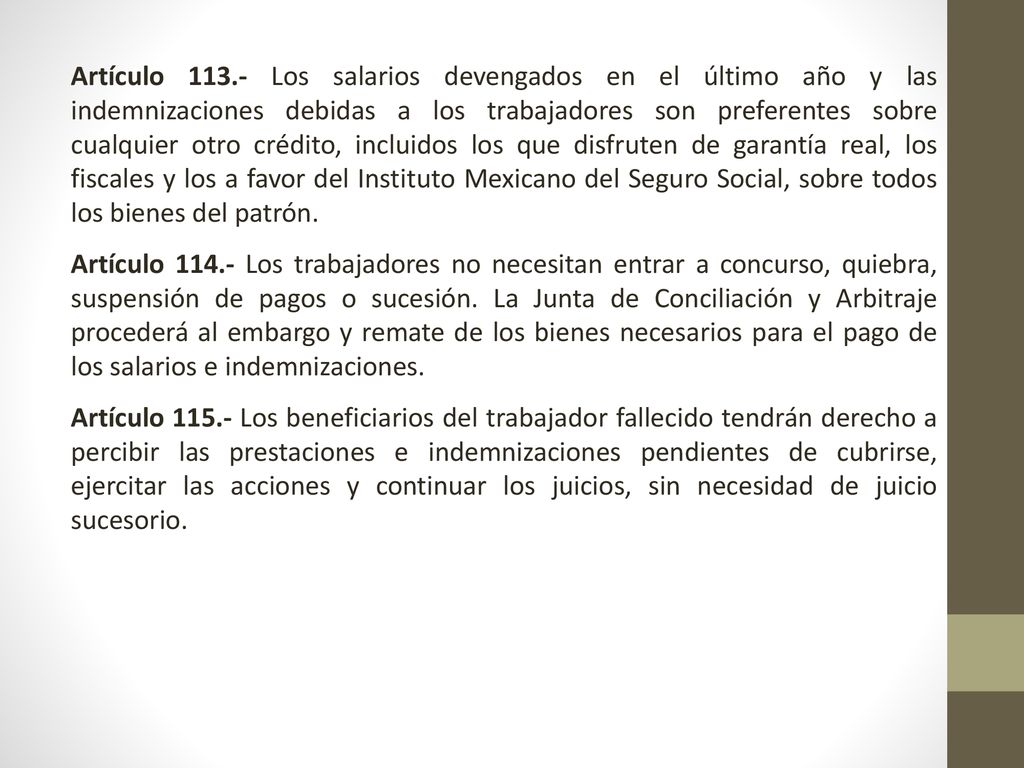 Artículo Los salarios devengados en el último año y las indemnizaciones debidas a los trabajadores son preferentes sobre cualquier otro crédito, incluidos los que disfruten de garantía real, los fiscales y los a favor del Instituto Mexicano del Seguro Social, sobre todos los bienes del patrón.