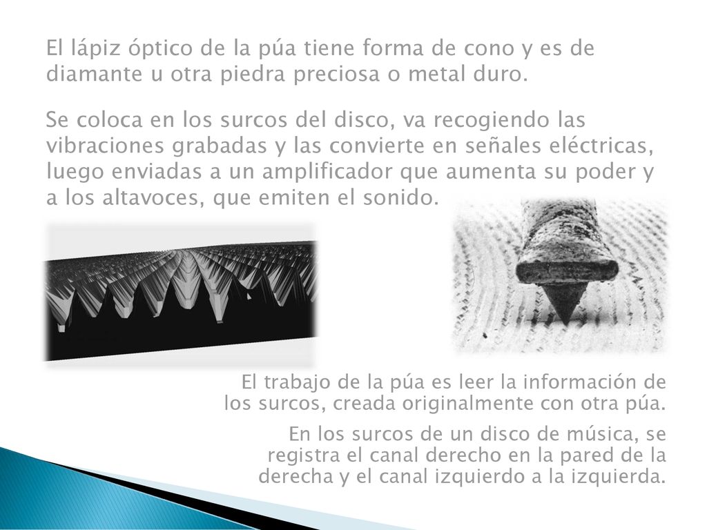 El lápiz óptico de la púa tiene forma de cono y es de diamante u otra piedra preciosa o metal duro. Se coloca en los surcos del disco, va recogiendo las vibraciones grabadas y las convierte en señales eléctricas, luego enviadas a un amplificador que aumenta su poder y a los altavoces, que emiten el sonido.
