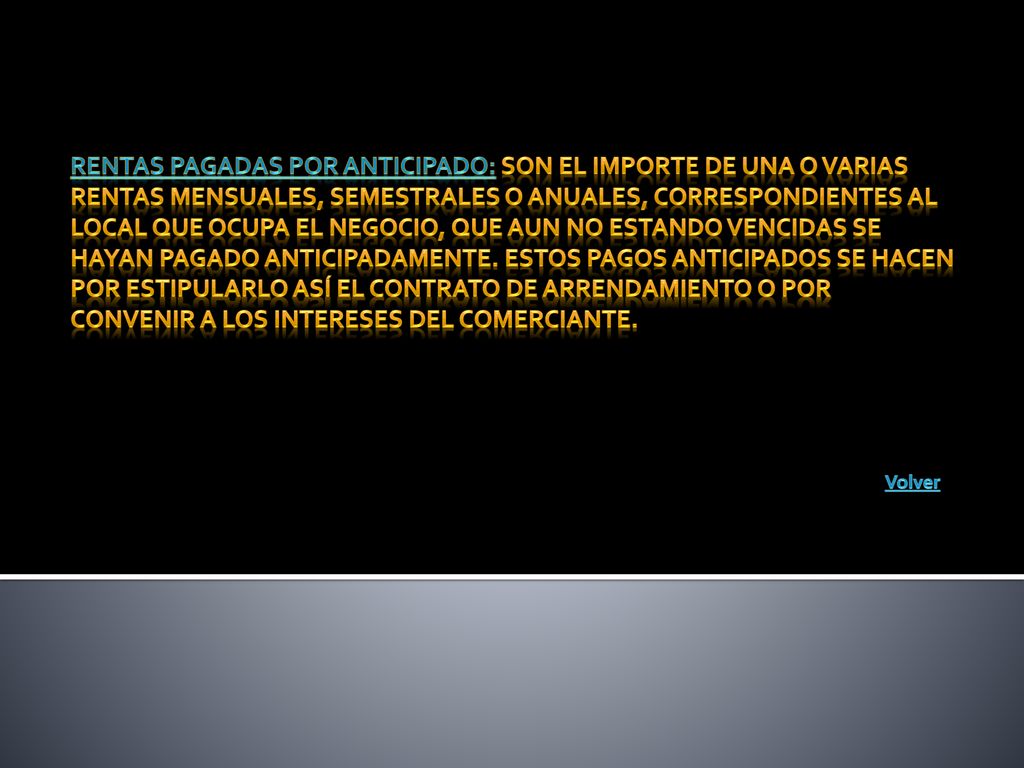 Rentas pagadas por anticipado: son el importe de una o varias rentas mensuales, semestrales o anuales, correspondientes al local que ocupa el negocio, que aun no estando vencidas se hayan pagado anticipadamente. Estos pagos anticipados se hacen por estipularlo así el contrato de arrendamiento o por convenir a los intereses del comerciante.