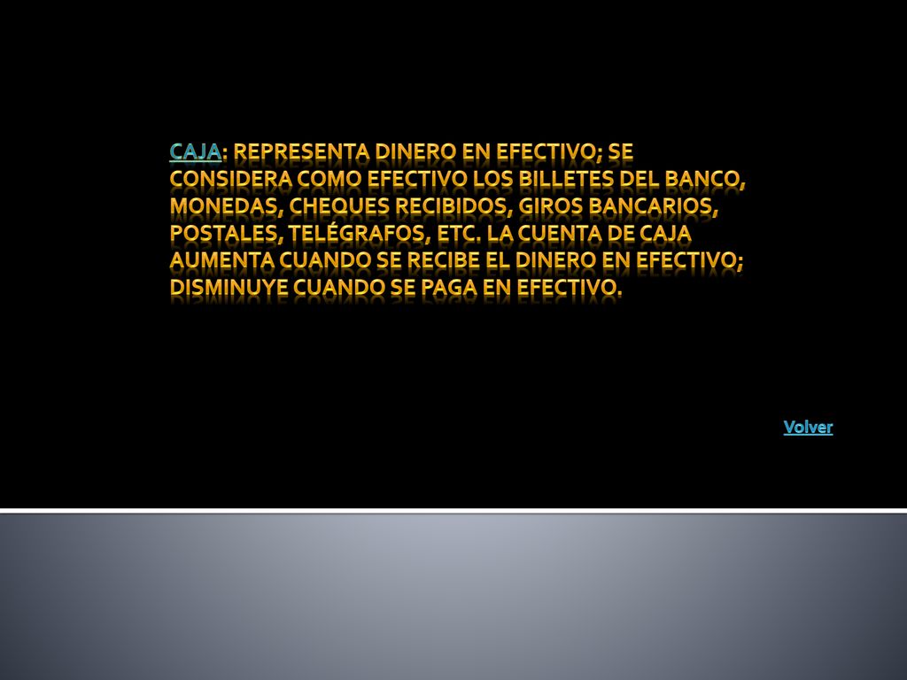 Caja: Representa dinero en efectivo; se considera como efectivo los billetes del banco, monedas, cheques recibidos, giros bancarios, postales, telégrafos, etc. La cuenta de caja aumenta cuando se recibe el dinero en efectivo; disminuye cuando se paga en efectivo.