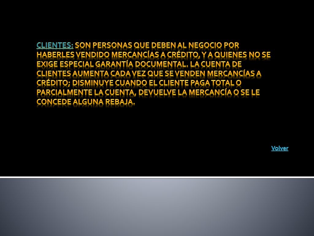 Clientes: Son personas que deben al negocio por haberles vendido mercancías a crédito, y a quienes no se exige especial garantía documental. La cuenta de clientes aumenta cada vez que se venden mercancías a crédito; disminuye cuando el cliente paga total o parcialmente la cuenta, devuelve la mercancía o se le concede alguna rebaja.