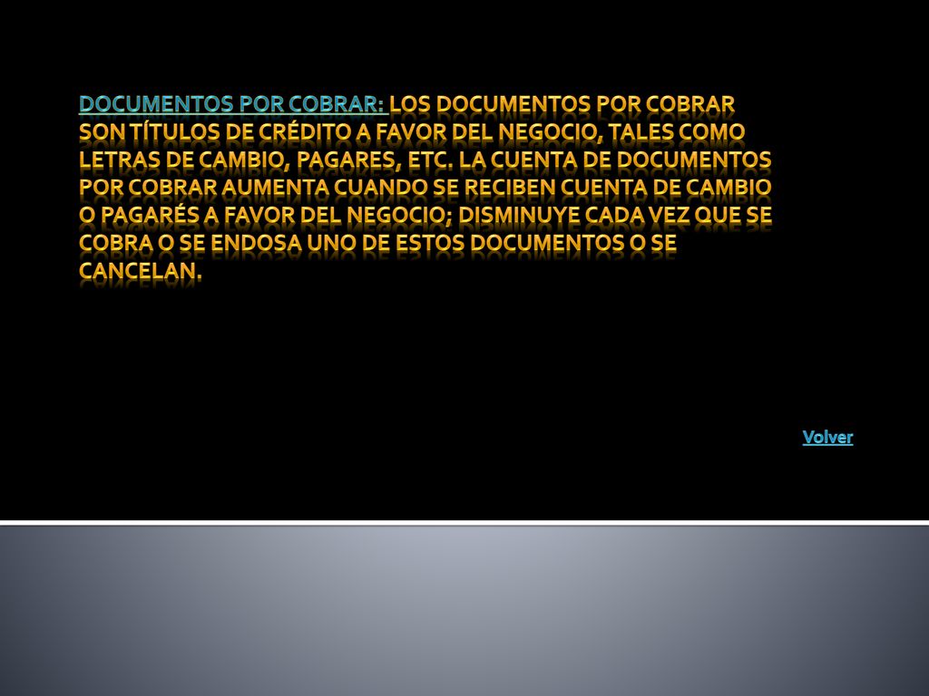 Documentos por cobrar: Los documentos por cobrar son títulos de crédito a favor del negocio, tales como letras de cambio, pagares, etc. La cuenta de documentos por cobrar aumenta cuando se reciben cuenta de cambio o pagarés a favor del negocio; disminuye cada vez que se cobra o se endosa uno de estos documentos o se cancelan.