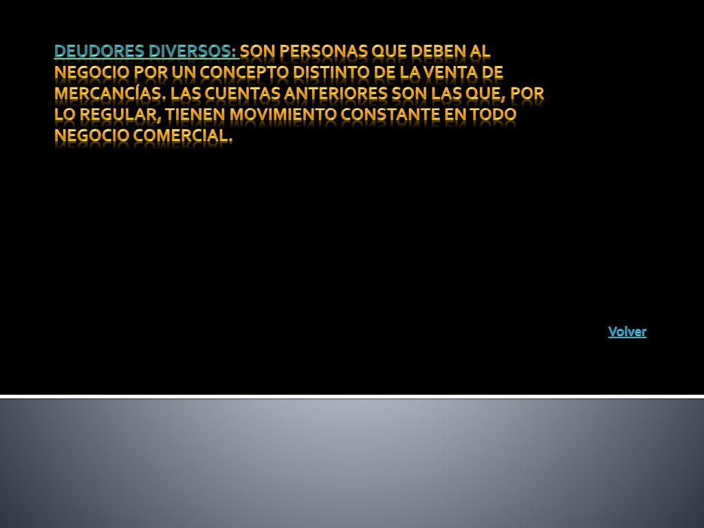 Deudores diversos: Son personas que deben al negocio por un concepto distinto de la venta de mercancías. Las cuentas anteriores son las que, por lo regular, tienen movimiento constante en todo negocio comercial.