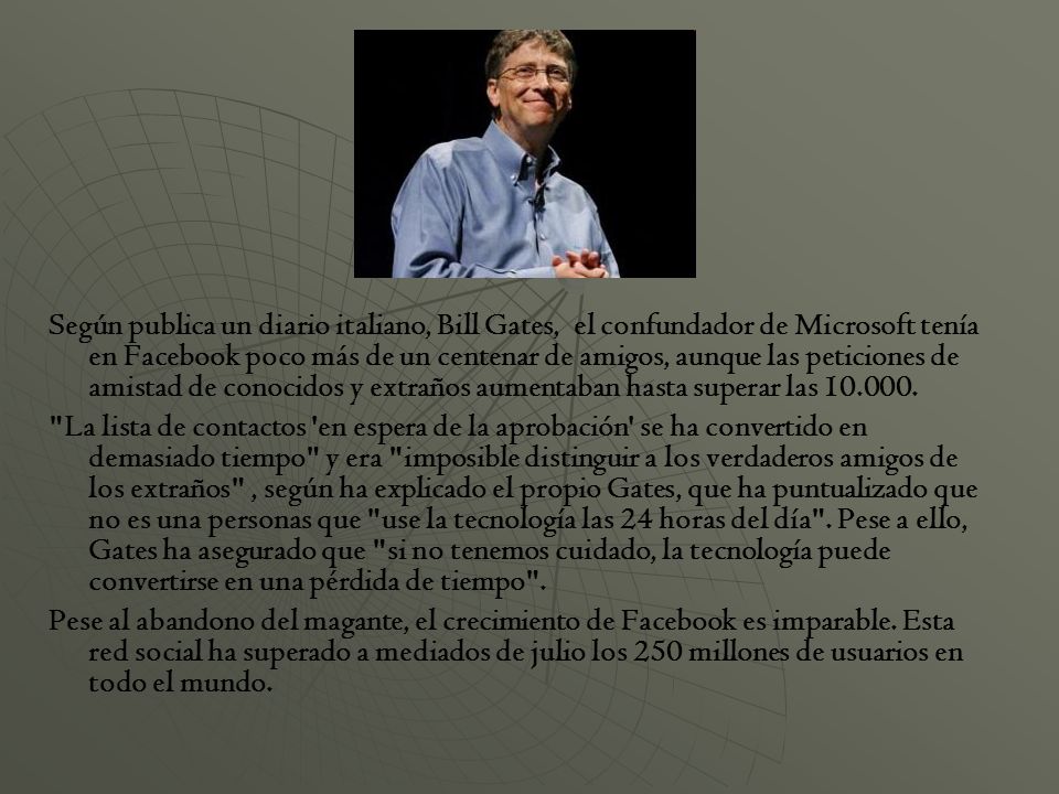 Según publica un diario italiano, Bill Gates, el confundador de Microsoft tenía en Facebook poco más de un centenar de amigos, aunque las peticiones de amistad de conocidos y extraños aumentaban hasta superar las