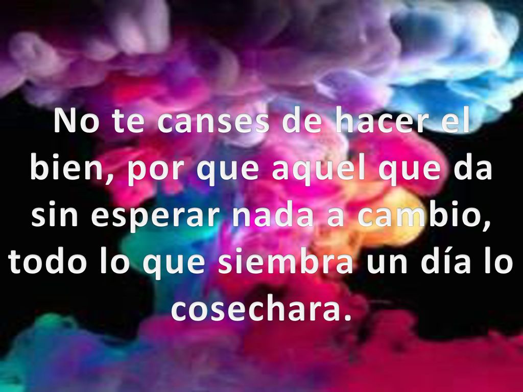 No te canses de hacer el bien, por que aquel que da sin esperar nada a cambio, todo lo que siembra un día lo cosechara.