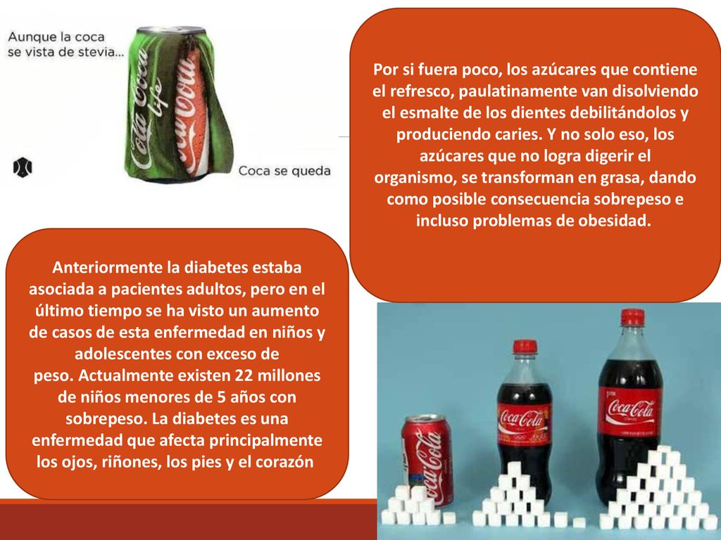 Por si fuera poco, los azúcares que contiene el refresco, paulatinamente van disolviendo el esmalte de los dientes debilitándolos y produciendo caries. Y no solo eso, los azúcares que no logra digerir el organismo, se transforman en grasa, dando como posible consecuencia sobrepeso e incluso problemas de obesidad.