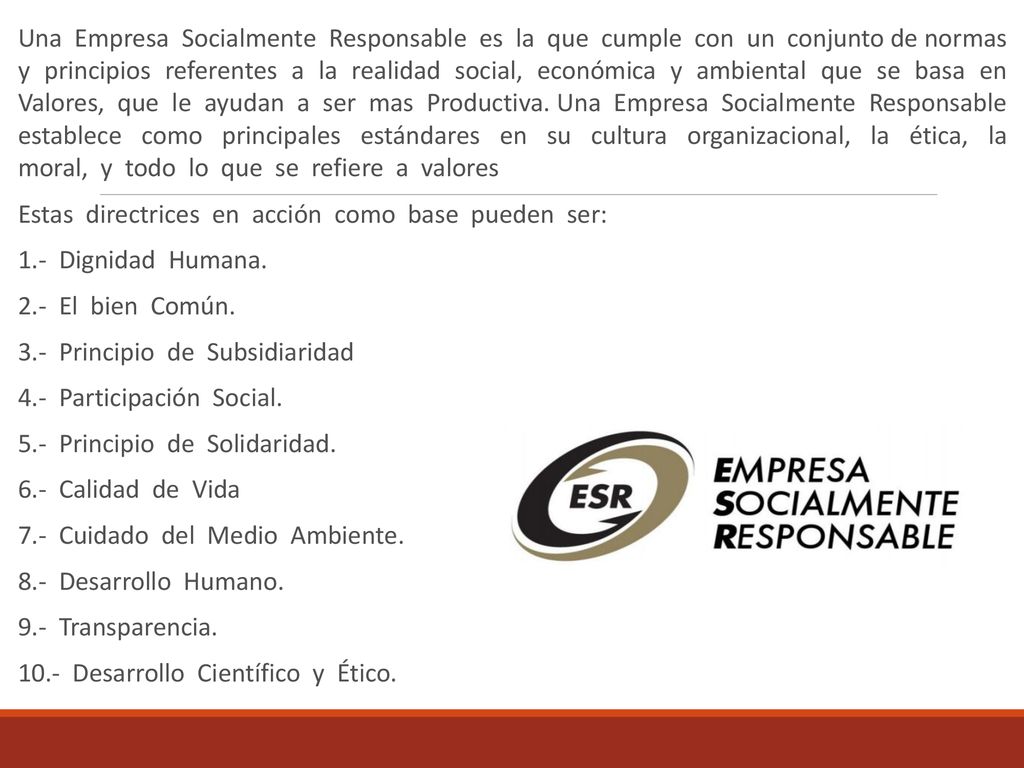 Una Empresa Socialmente Responsable es la que cumple con un conjunto de normas y principios referentes a la realidad social, económica y ambiental que se basa en Valores, que le ayudan a ser mas Productiva. Una Empresa Socialmente Responsable establece como principales estándares en su cultura organizacional, la ética, la moral, y todo lo que se refiere a valores