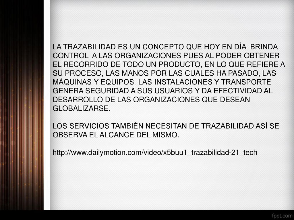 LA TRAZABILIDAD ES UN CONCEPTO QUE HOY EN DÌA BRINDA CONTROL A LAS ORGANIZACIONES PUES AL PODER OBTENER EL RECORRIDO DE TODO UN PRODUCTO, EN LO QUE REFIERE A SU PROCESO, LAS MANOS POR LAS CUALES HA PASADO, LAS MÀQUINAS Y EQUIPOS, LAS INSTALACIONES Y TRANSPORTE GENERA SEGURIDAD A SUS USUARIOS Y DA EFECTIVIDAD AL DESARROLLO DE LAS ORGANIZACIONES QUE DESEAN GLOBALIZARSE.