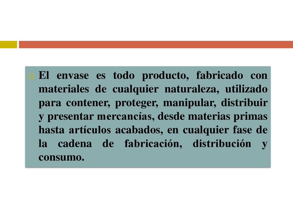 El envase es todo producto, fabricado con materiales de cualquier naturaleza, utilizado para contener, proteger, manipular, distribuir y presentar mercancías, desde materias primas hasta artículos acabados, en cualquier fase de la cadena de fabricación, distribución y consumo.