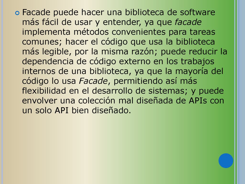Facade puede hacer una biblioteca de software más fácil de usar y entender, ya que facade implementa métodos convenientes para tareas comunes; hacer el código que usa la biblioteca más legible, por la misma razón; puede reducir la dependencia de código externo en los trabajos internos de una biblioteca, ya que la mayoría del código lo usa Facade, permitiendo así más flexibilidad en el desarrollo de sistemas; y puede envolver una colección mal diseñada de APIs con un solo API bien diseñado.