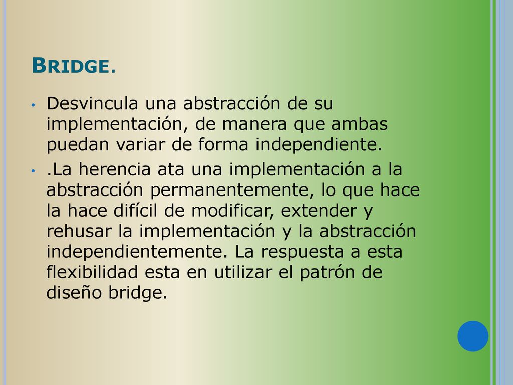 Bridge. Desvincula una abstracción de su implementación, de manera que ambas puedan variar de forma independiente.