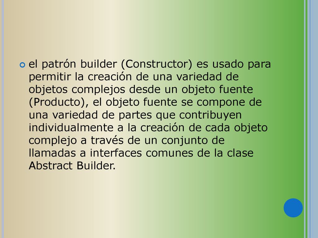 el patrón builder (Constructor) es usado para permitir la creación de una variedad de objetos complejos desde un objeto fuente (Producto), el objeto fuente se compone de una variedad de partes que contribuyen individualmente a la creación de cada objeto complejo a través de un conjunto de llamadas a interfaces comunes de la clase Abstract Builder.