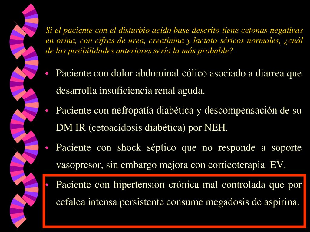 Si el paciente con el disturbio acido base descrito tiene cetonas negativas en orina, con cifras de urea, creatinina y lactato séricos normales, ¿cuál de las posibilidades anteriores sería la más probable