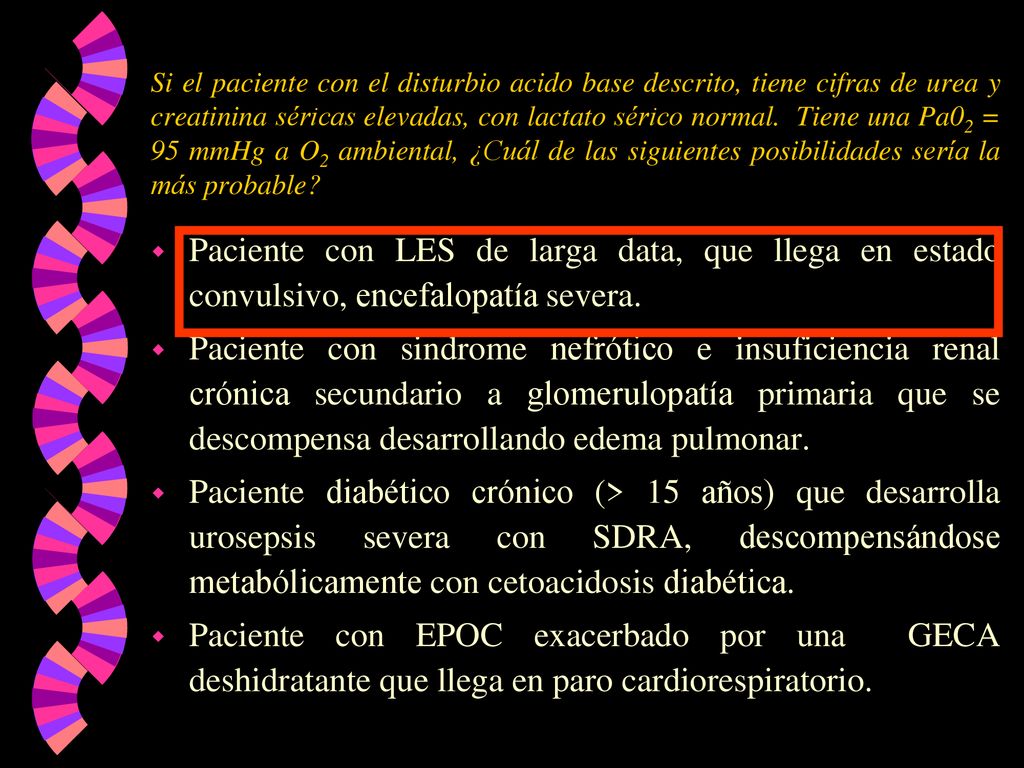 Si el paciente con el disturbio acido base descrito, tiene cifras de urea y creatinina séricas elevadas, con lactato sérico normal. Tiene una Pa02 = 95 mmHg a O2 ambiental, ¿Cuál de las siguientes posibilidades sería la más probable