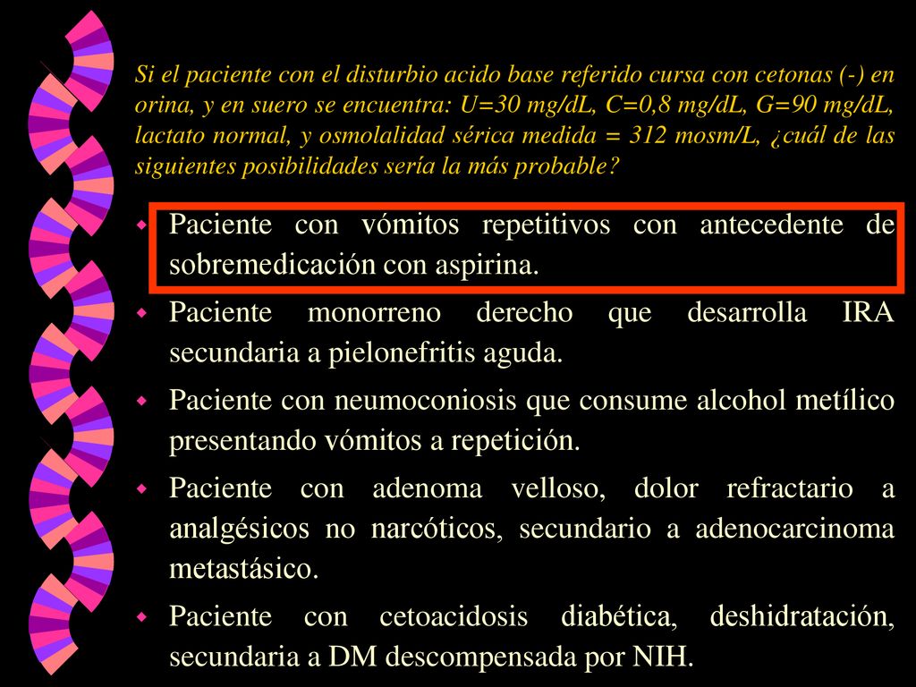 Si el paciente con el disturbio acido base referido cursa con cetonas (-) en orina, y en suero se encuentra: U=30 mg/dL, C=0,8 mg/dL, G=90 mg/dL, lactato normal, y osmolalidad sérica medida = 312 mosm/L, ¿cuál de las siguientes posibilidades sería la más probable