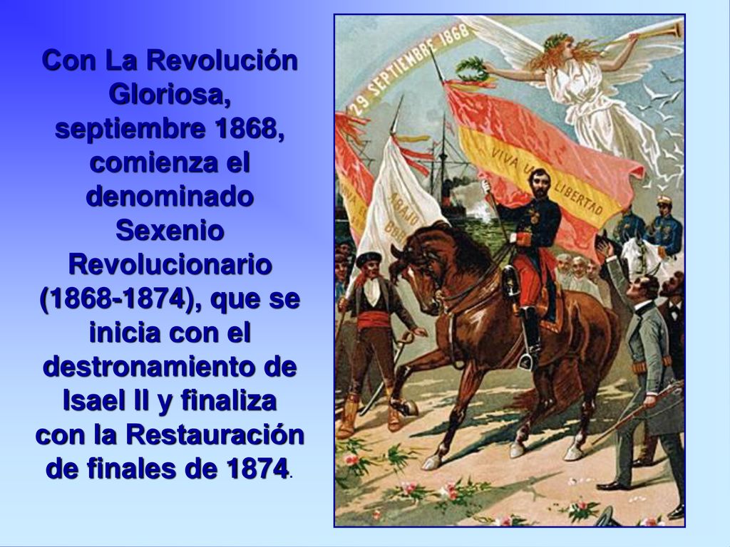Con La Revolución Gloriosa, septiembre 1868, comienza el denominado Sexenio Revolucionario ( ), que se inicia con el destronamiento de Isael II y finaliza con la Restauración de finales de 1874.