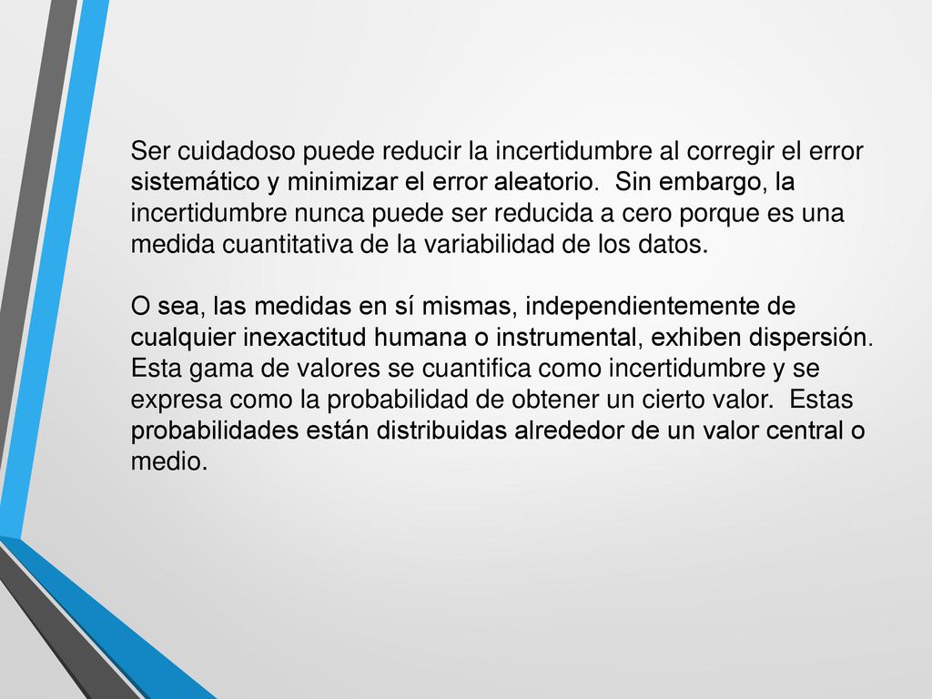 Ser cuidadoso puede reducir la incertidumbre al corregir el error sistemático y minimizar el error aleatorio. Sin embargo, la incertidumbre nunca puede ser reducida a cero porque es una medida cuantitativa de la variabilidad de los datos.