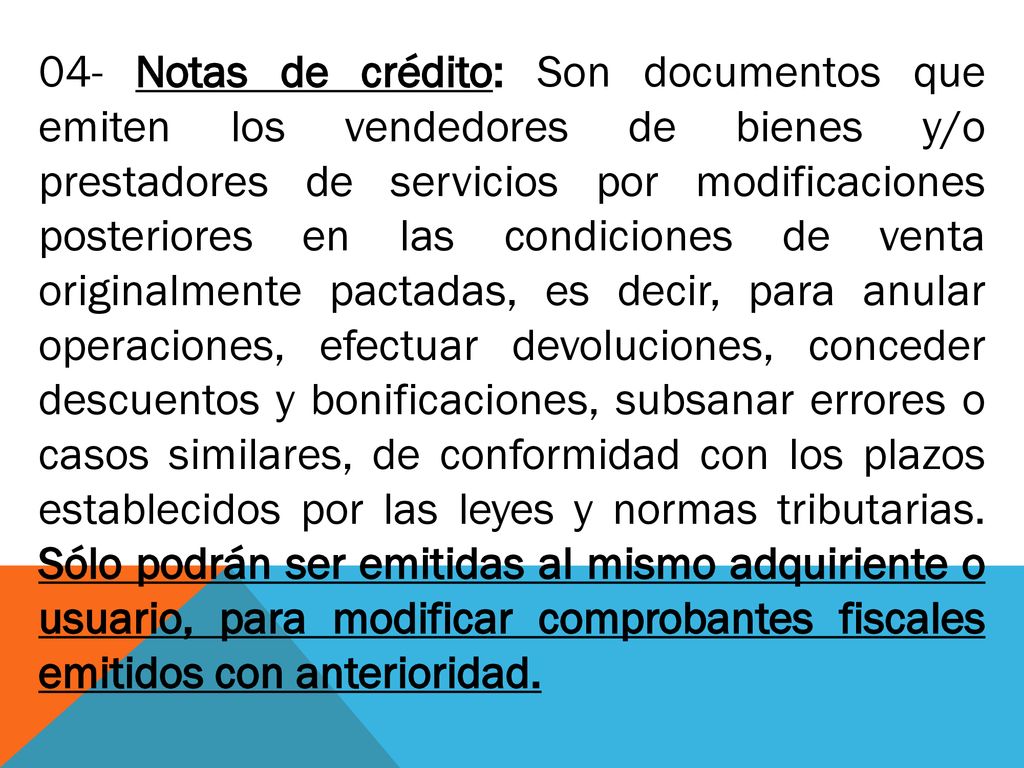 04- Notas de crédito: Son documentos que emiten los vendedores de bienes y/o prestadores de servicios por modificaciones posteriores en las condiciones de venta originalmente pactadas, es decir, para anular operaciones, efectuar devoluciones, conceder descuentos y bonificaciones, subsanar errores o casos similares, de conformidad con los plazos establecidos por las leyes y normas tributarias.