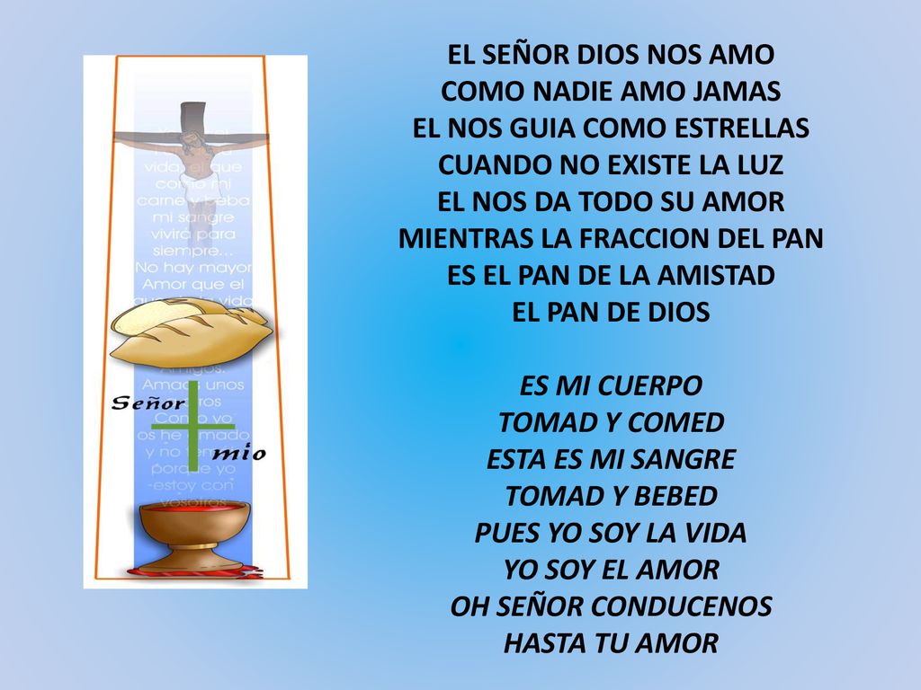 EL SEÑOR DIOS NOS AMO COMO NADIE AMO JAMAS EL NOS GUIA COMO ESTRELLAS CUANDO NO EXISTE LA LUZ EL NOS DA TODO SU AMOR MIENTRAS LA FRACCION DEL PAN ES EL PAN DE LA AMISTAD EL PAN DE DIOS ES MI CUERPO TOMAD Y COMED ESTA ES MI SANGRE TOMAD Y BEBED PUES YO SOY LA VIDA YO SOY EL AMOR OH SEÑOR CONDUCENOS HASTA TU AMOR