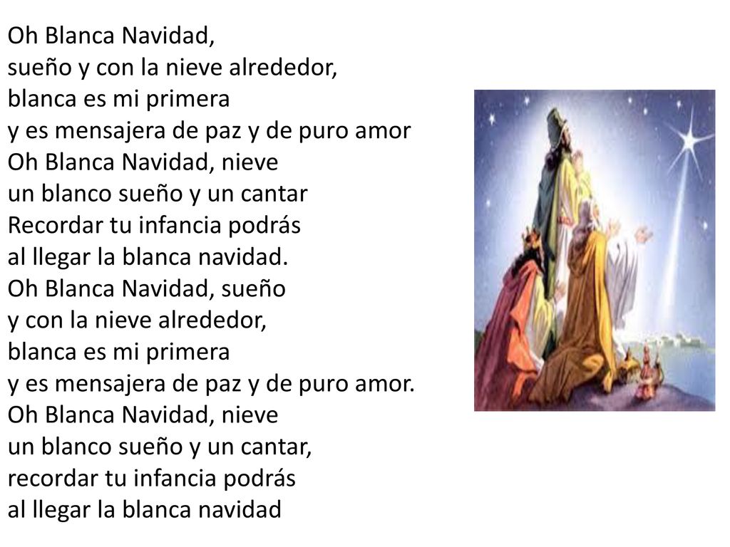 Oh Blanca Navidad, sueño y con la nieve alrededor, blanca es mi primera y es mensajera de paz y de puro amor Oh Blanca Navidad, nieve un blanco sueño y un cantar Recordar tu infancia podrás al llegar la blanca navidad.
