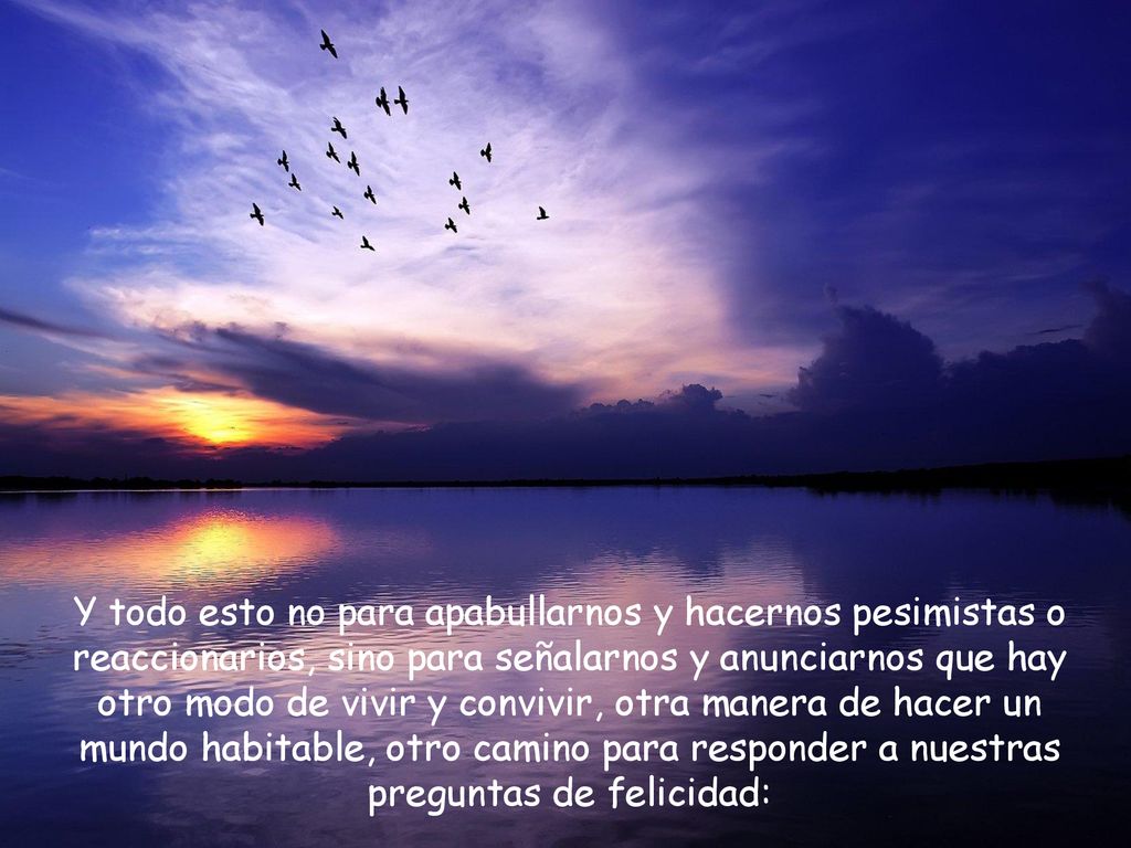 Y todo esto no para apabullarnos y hacernos pesimistas o reaccionarios, sino para señalarnos y anunciarnos que hay otro modo de vivir y convivir, otra manera de hacer un mundo habitable, otro camino para responder a nuestras preguntas de felicidad: