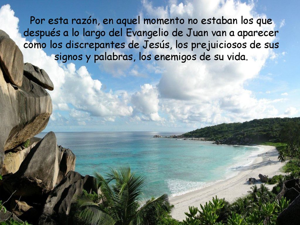 Por esta razón, en aquel momento no estaban los que después a lo largo del Evangelio de Juan van a aparecer como los discrepantes de Jesús, los prejuiciosos de sus signos y palabras, los enemigos de su vida.