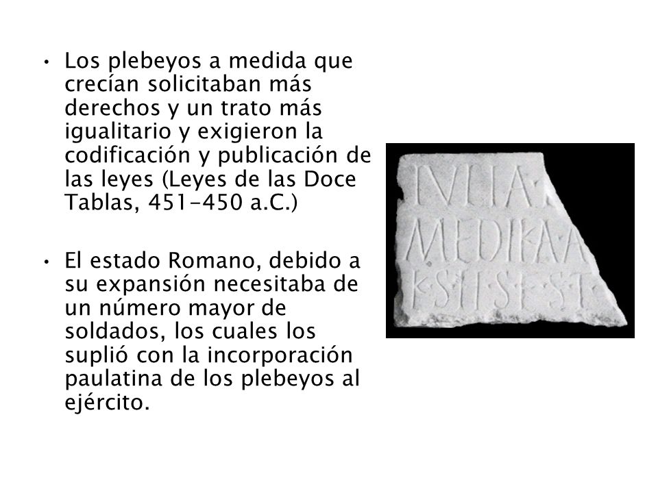 Los plebeyos a medida que crecían solicitaban más derechos y un trato más igualitario y exigieron la codificación y publicación de las leyes (Leyes de las Doce Tablas, a.C.)