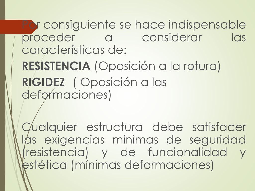 Por consiguiente se hace indispensable proceder a considerar las características de: RESISTENCIA (Oposición a la rotura) RIGIDEZ ( Oposición a las deformaciones) Cualquier estructura debe satisfacer las exigencias mínimas de seguridad (resistencia) y de funcionalidad y estética (mínimas deformaciones)