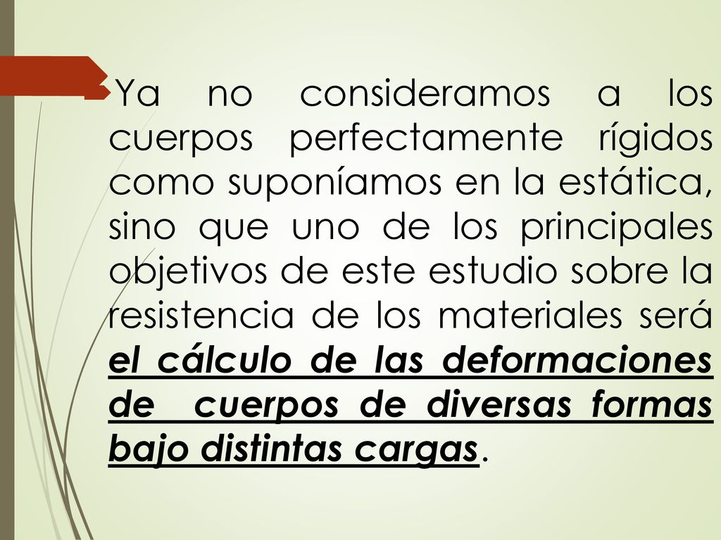 Ya no consideramos a los cuerpos perfectamente rígidos como suponíamos en la estática, sino que uno de los principales objetivos de este estudio sobre la resistencia de los materiales será el cálculo de las deformaciones de cuerpos de diversas formas bajo distintas cargas.