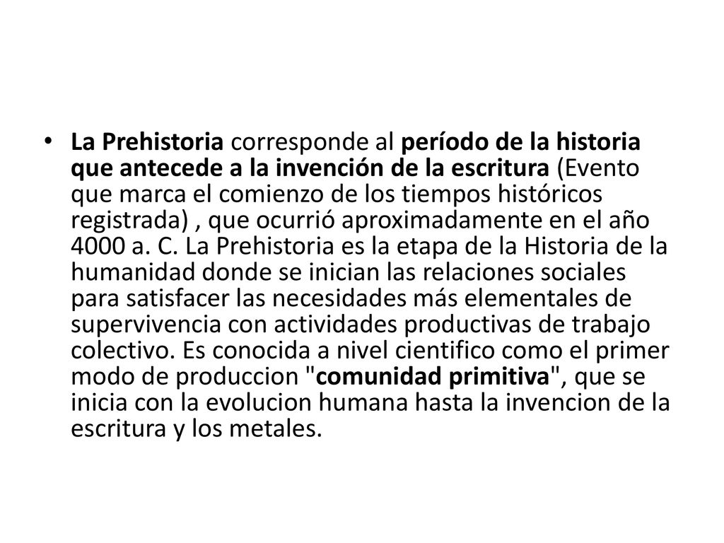 La Prehistoria corresponde al período de la historia que antecede a la invención de la escritura (Evento que marca el comienzo de los tiempos históricos registrada) , que ocurrió aproximadamente en el año 4000 a.