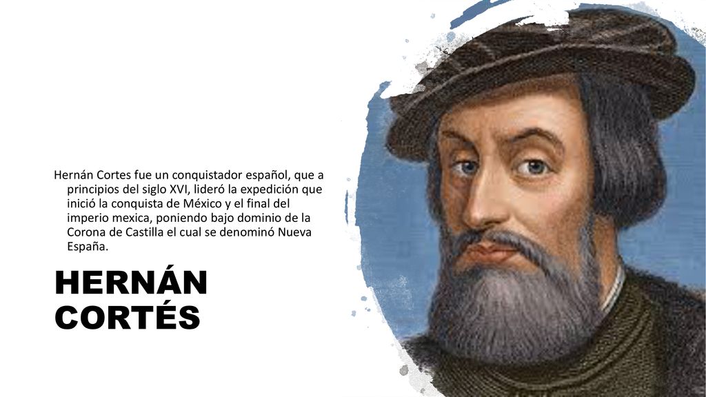 Hernán Cortes fue un conquistador español, que a principios del siglo XVI, lideró la expedición que inició la conquista de México y el final del imperio mexica, poniendo bajo dominio de la Corona de Castilla el cual se denominó Nueva España.