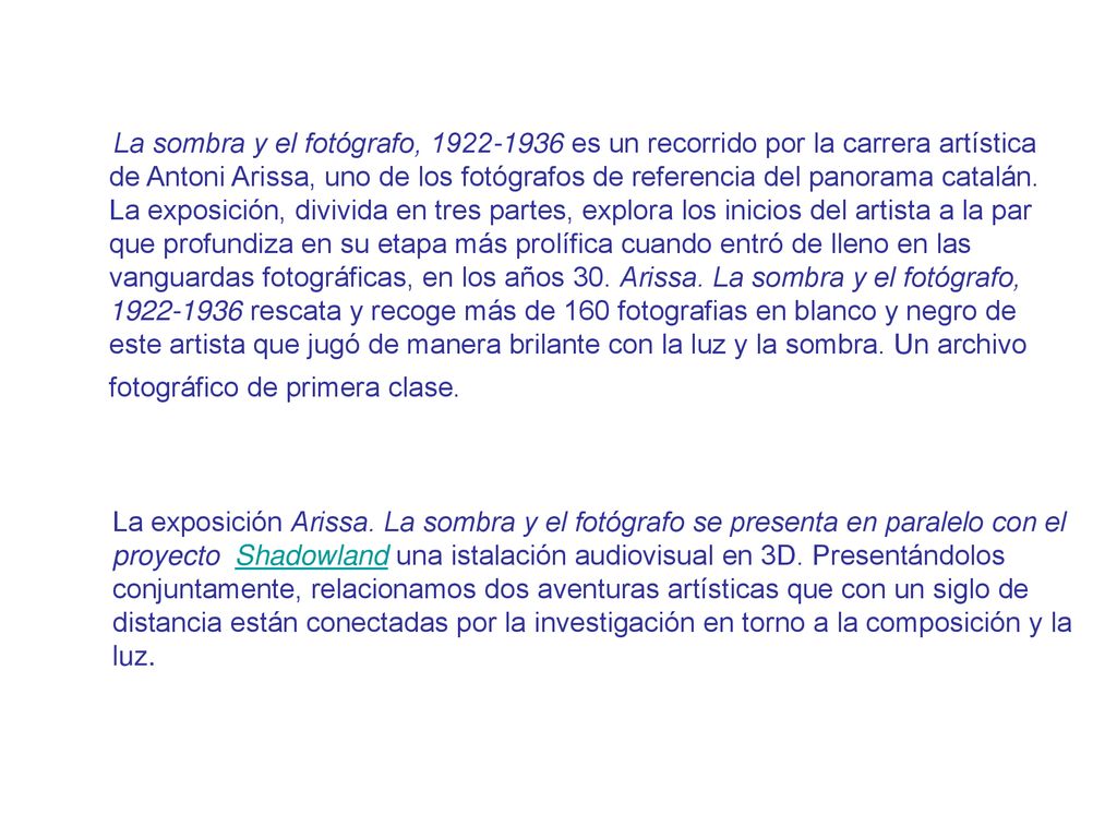 La sombra y el fotógrafo, es un recorrido por la carrera artística de Antoni Arissa, uno de los fotógrafos de referencia del panorama catalán. La exposición, divivida en tres partes, explora los inicios del artista a la par que profundiza en su etapa más prolífica cuando entró de lleno en las vanguardas fotográficas, en los años 30. Arissa. La sombra y el fotógrafo, rescata y recoge más de 160 fotografias en blanco y negro de este artista que jugó de manera brilante con la luz y la sombra. Un archivo fotográfico de primera clase.