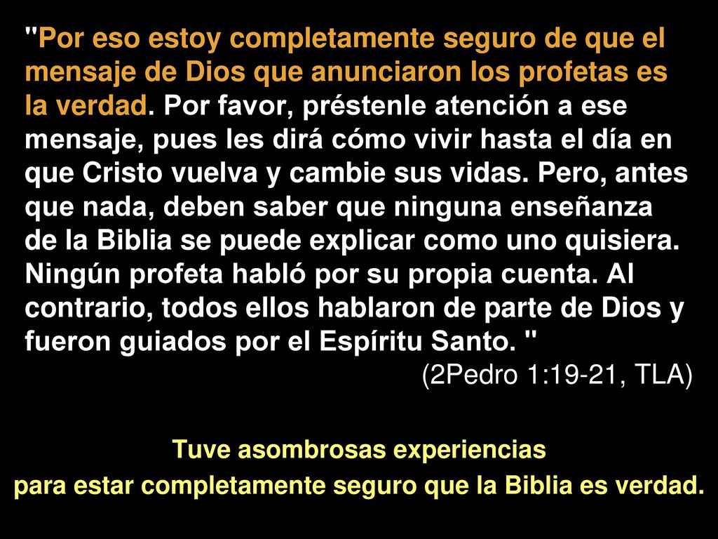 Por eso estoy completamente seguro de que el mensaje de Dios que anunciaron los profetas es la verdad. Por favor, préstenle atención a ese mensaje, pues les dirá cómo vivir hasta el día en que Cristo vuelva y cambie sus vidas. Pero, antes que nada, deben saber que ninguna enseñanza de la Biblia se puede explicar como uno quisiera. Ningún profeta habló por su propia cuenta. Al contrario, todos ellos hablaron de parte de Dios y fueron guiados por el Espíritu Santo.