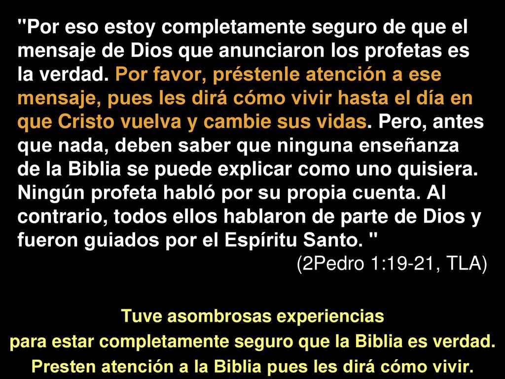 Por eso estoy completamente seguro de que el mensaje de Dios que anunciaron los profetas es la verdad. Por favor, préstenle atención a ese mensaje, pues les dirá cómo vivir hasta el día en que Cristo vuelva y cambie sus vidas. Pero, antes que nada, deben saber que ninguna enseñanza de la Biblia se puede explicar como uno quisiera. Ningún profeta habló por su propia cuenta. Al contrario, todos ellos hablaron de parte de Dios y fueron guiados por el Espíritu Santo.