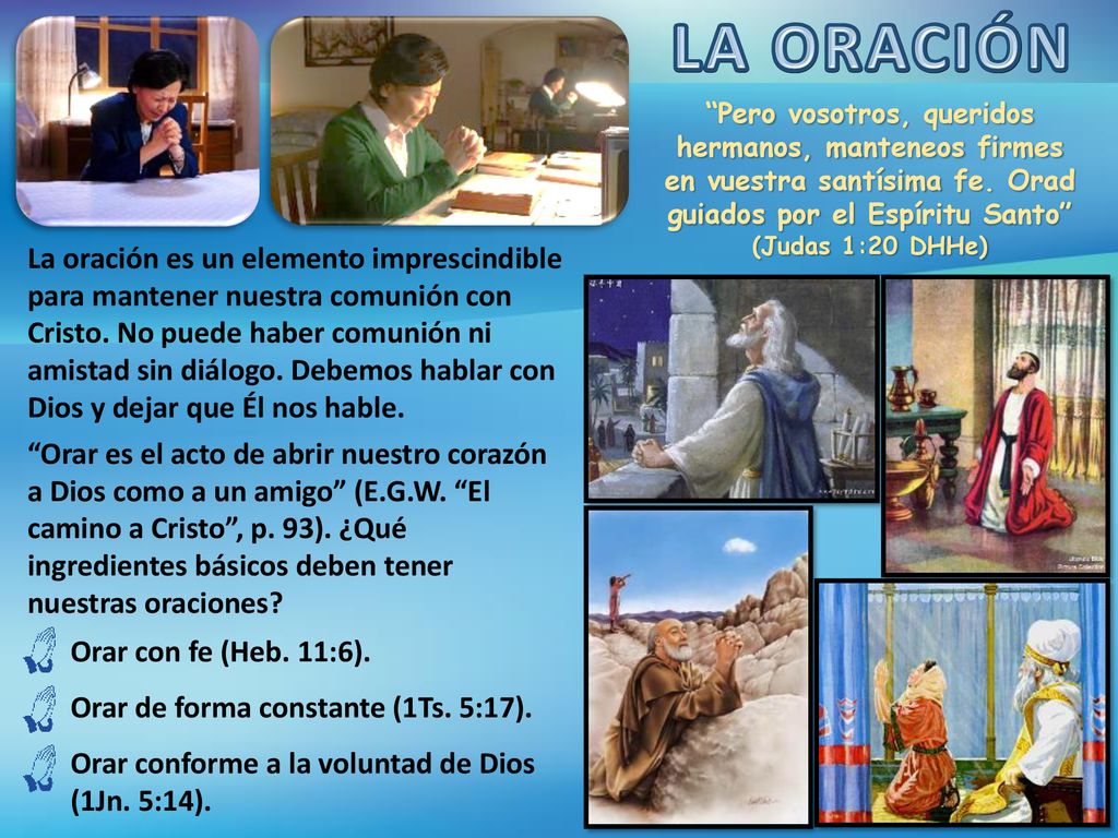 LA ORACIÓN Pero vosotros, queridos hermanos, manteneos firmes en vuestra santísima fe. Orad guiados por el Espíritu Santo (Judas 1:20 DHHe)
