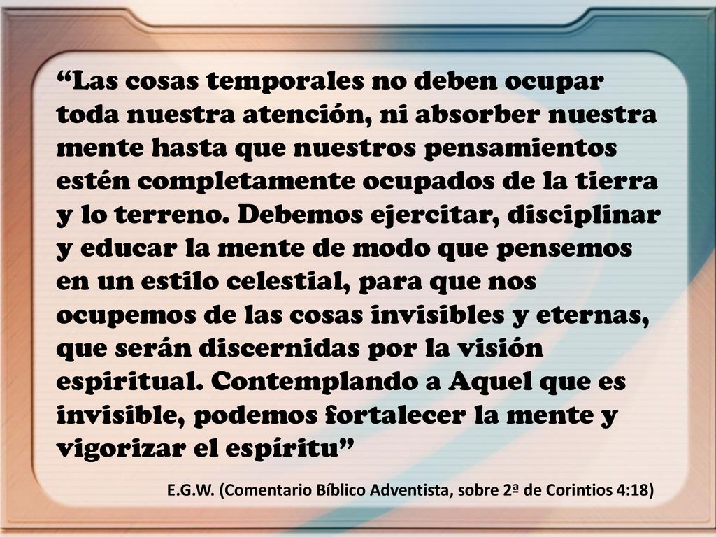 Las cosas temporales no deben ocupar toda nuestra atención, ni absorber nuestra mente hasta que nuestros pensamientos estén completamente ocupados de la tierra y lo terreno. Debemos ejercitar, disciplinar y educar la mente de modo que pensemos en un estilo celestial, para que nos ocupemos de las cosas invisibles y eternas, que serán discernidas por la visión espiritual. Contemplando a Aquel que es invisible, podemos fortalecer la mente y vigorizar el espíritu
