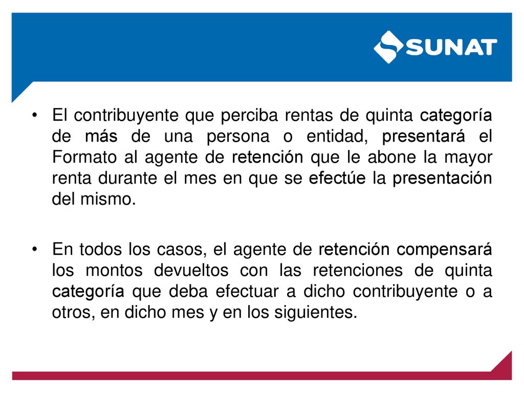 El contribuyente que perciba rentas de quinta categoría de más de una persona o entidad, presentará el Formato al agente de retención que le abone la mayor renta durante el mes en que se efectúe la presentación del mismo.