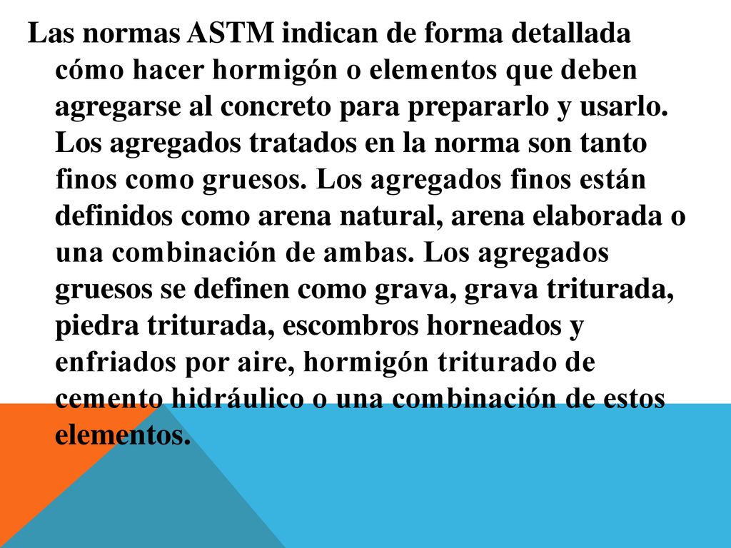 Las normas ASTM indican de forma detallada cómo hacer hormigón o elementos que deben agregarse al concreto para prepararlo y usarlo.