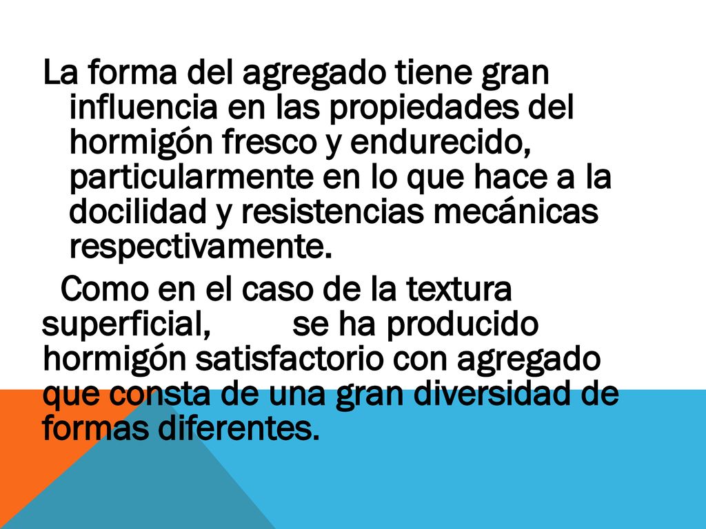 La forma del agregado tiene gran influencia en las propiedades del hormigón fresco y endurecido, particularmente en lo que hace a la docilidad y resistencias mecánicas respectivamente.