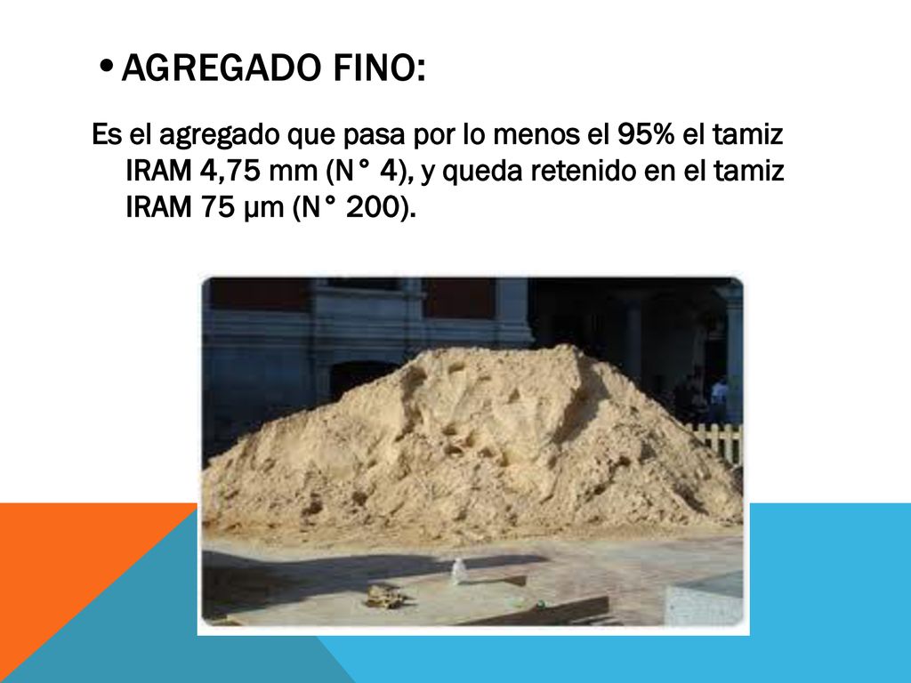 •AGREGADO FINO: Es el agregado que pasa por lo menos el 95% el tamiz IRAM 4,75 mm (N° 4), y queda retenido en el tamiz IRAM 75 μm (N° 200).