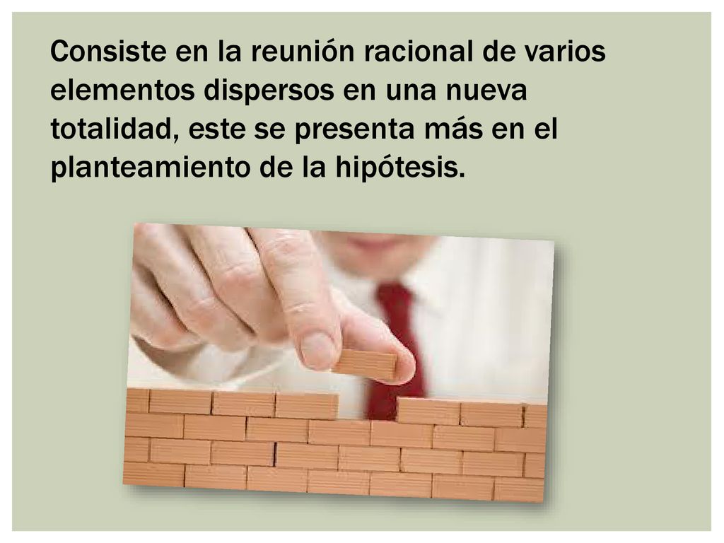 Consiste en la reunión racional de varios elementos dispersos en una nueva totalidad, este se presenta más en el planteamiento de la hipótesis.