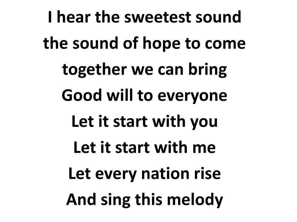 I hear the sweetest sound the sound of hope to come together we can bring Good will to everyone Let it start with you Let it start with me Let every nation rise And sing this melody