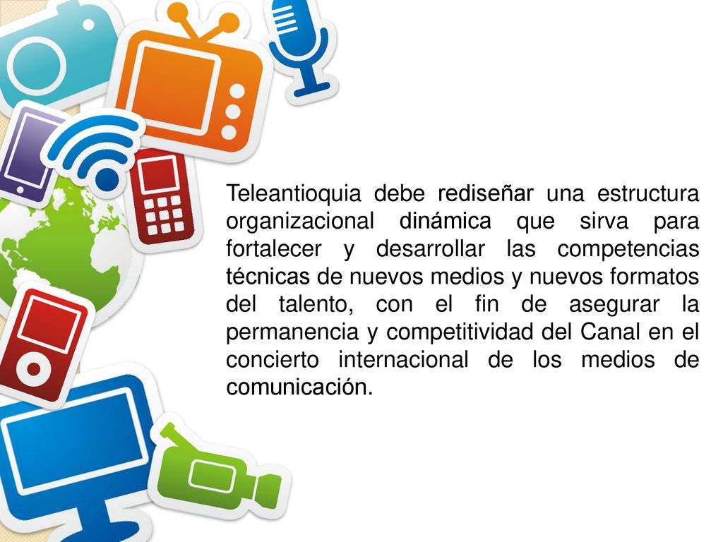 Teleantioquia debe rediseñar una estructura organizacional dinámica que sirva para fortalecer y desarrollar las competencias técnicas de nuevos medios y nuevos formatos del talento, con el fin de asegurar la permanencia y competitividad del Canal en el concierto internacional de los medios de comunicación.