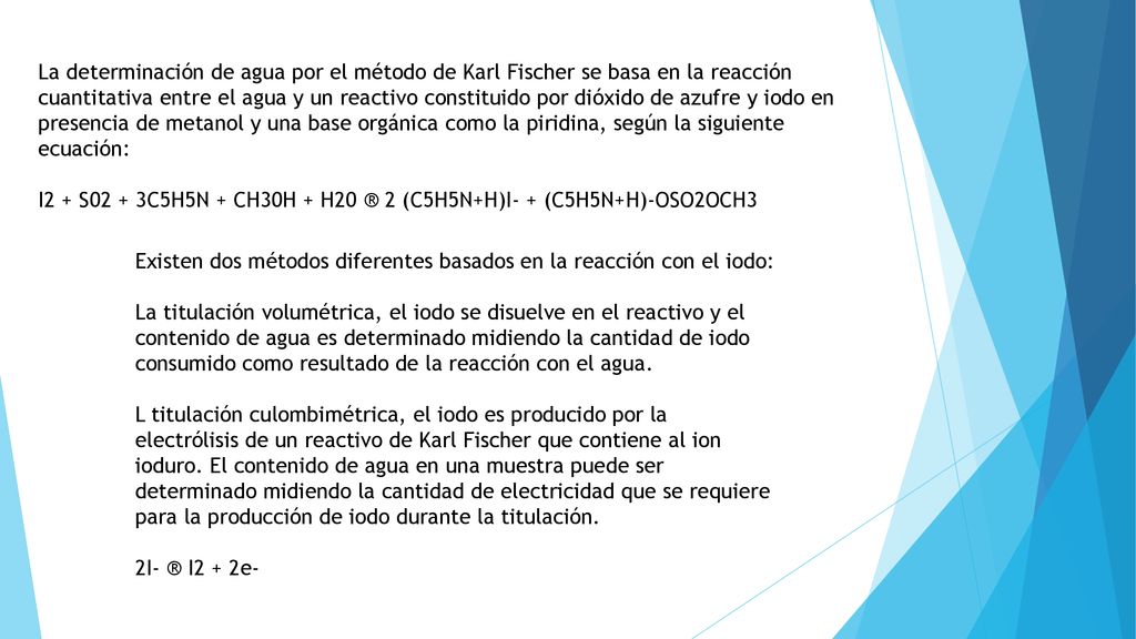 La determinación de agua por el método de Karl Fischer se basa en la reacción cuantitativa entre el agua y un reactivo constituido por dióxido de azufre y iodo en presencia de metanol y una base orgánica como la piridina, según la siguiente ecuación:
