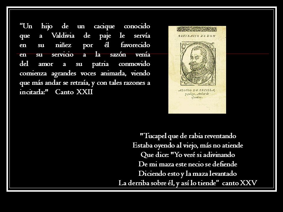 Un hijo de un cacique conocido que a Valdivia de paje le servía en su niñez por él favorecido en su servicio a la sazón venía del amor a su patria conmovido comienza agrandes voces animarla, viendo que más andar se retraía, y con tales razones a incitarla: Canto XXII