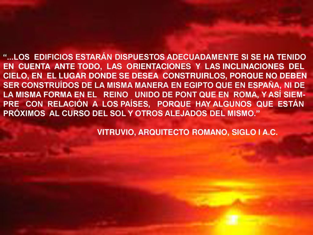 ...LOS EDIFICIOS ESTARÁN DISPUESTOS ADECUADAMENTE SI SE HA TENIDO EN CUENTA ANTE TODO, LAS ORIENTACIONES Y LAS INCLINACIONES DEL CIELO, EN EL LUGAR DONDE SE DESEA CONSTRUIRLOS, PORQUE NO DEBEN SER CONSTRUÍDOS DE LA MISMA MANERA EN EGIPTO QUE EN ESPAÑA, NI DE LA MISMA FORMA EN EL REINO UNIDO DE PONT QUE EN ROMA, Y ASÍ SIEM-PRE CON RELACIÓN A LOS PAÍSES, PORQUE HAY ALGUNOS QUE ESTÁN PRÓXIMOS AL CURSO DEL SOL Y OTROS ALEJADOS DEL MISMO.
