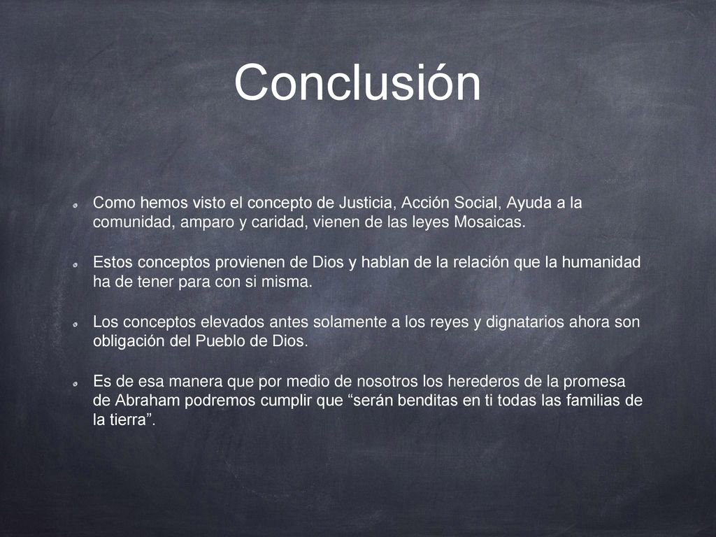 Conclusión Como hemos visto el concepto de Justicia, Acción Social, Ayuda a la comunidad, amparo y caridad, vienen de las leyes Mosaicas.