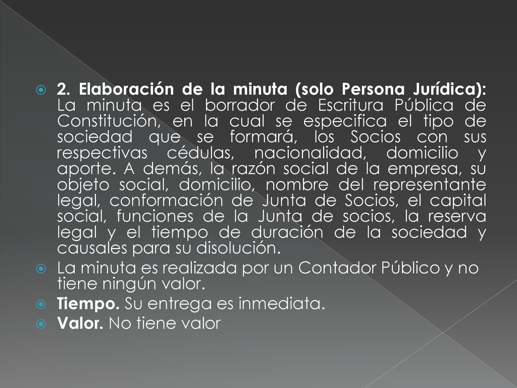 2. Elaboración de la minuta (solo Persona Jurídica): La minuta es el borrador de Escritura Pública de Constitución, en la cual se especifica el tipo de sociedad que se formará, los Socios con sus respectivas cédulas, nacionalidad, domicilio y aporte. A demás, la razón social de la empresa, su objeto social, domicilio, nombre del representante legal, conformación de Junta de Socios, el capital social, funciones de la Junta de socios, la reserva legal y el tiempo de duración de la sociedad y causales para su disolución.