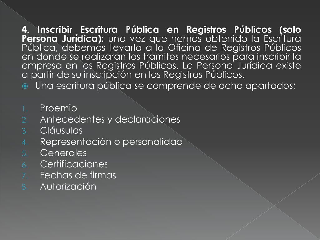 4. Inscribir Escritura Pública en Registros Públicos (solo Persona Jurídica): una vez que hemos obtenido la Escritura Pública, debemos llevarla a la Oficina de Registros Públicos en donde se realizarán los trámites necesarios para inscribir la empresa en los Registros Públicos. La Persona Jurídica existe a partir de su inscripción en los Registros Públicos.